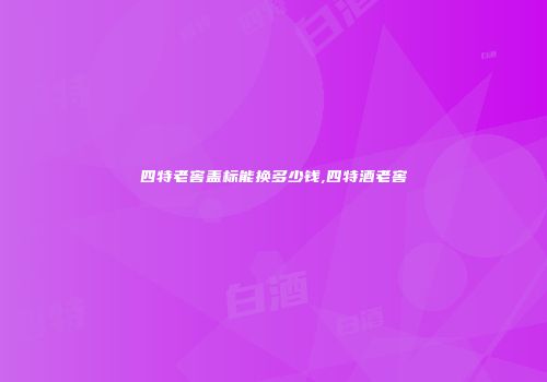 四特老窖盖标能换多少钱,四特酒老窖