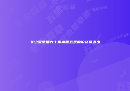 冬虫夏草酒六十年典藏五星的价格是多少