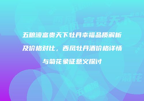 五粮液富贵天下牡丹幸福品质解析及价格对比，西凤牡丹酒价格详情与菊花象征意义探讨