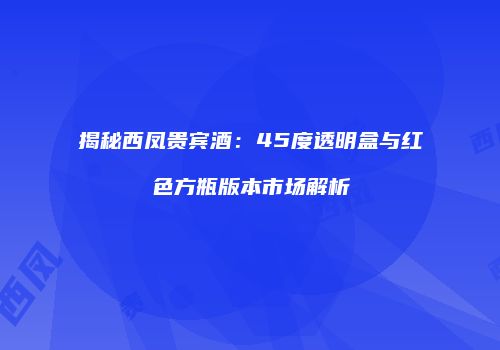 揭秘西凤贵宾酒：45度透明盒与红色方瓶版本市场解析