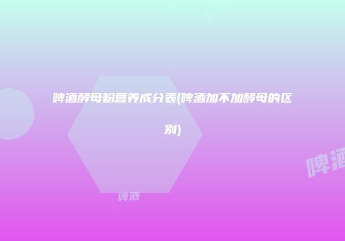 啤酒酵母粉营养成分表(啤酒加不加酵母的区别)