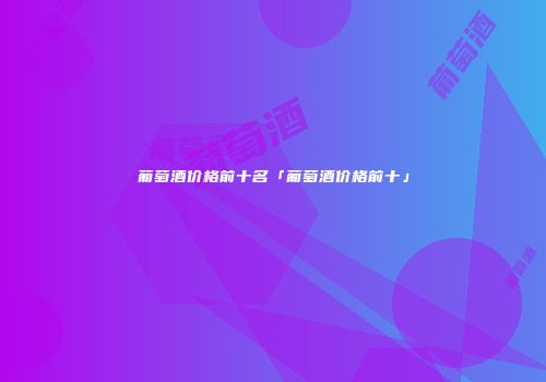 葡萄酒价格前十名「葡萄酒价格前十」