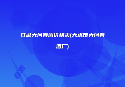 甘肃天河春酒价格表(天水市天河春酒厂)