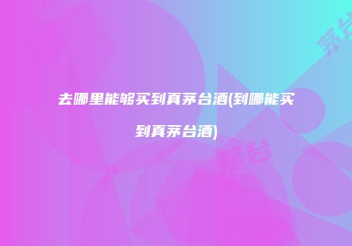 去哪里能够买到真茅台酒(到哪能买到真茅台酒)