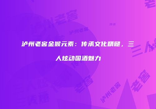 泸州老窖金猴元素：传承文化精髓，三人炫动国酒魅力