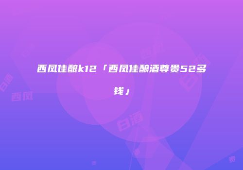 西凤佳酿k12「西凤佳酿酒尊贵52多钱」
