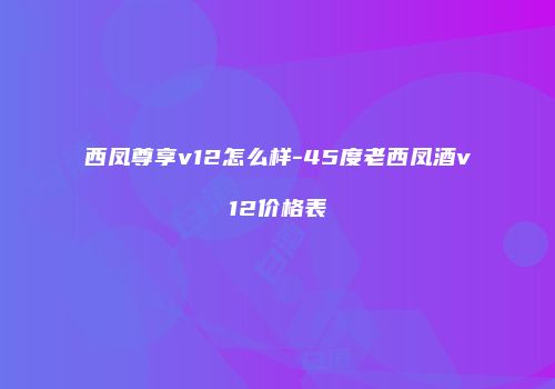 西凤尊享v12怎么样-45度老西凤酒v12价格表