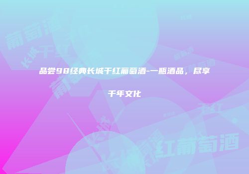 品尝98经典长城干红葡萄酒-一瓶酒品，尽享千年文化