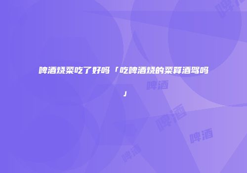 啤酒烧菜吃了好吗「吃啤酒烧的菜算酒驾吗」