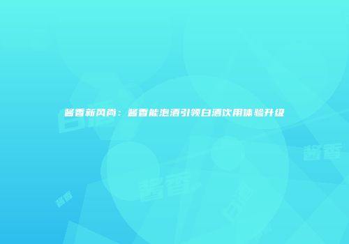 酱香新风尚：酱香能泡酒引领白酒饮用体验升级