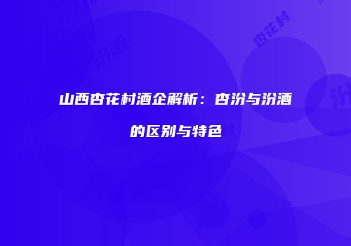 山西杏花村酒企解析：杏汾与汾酒的区别与特色