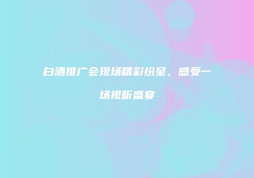 白酒推广会现场精彩纷呈，感受一场视听盛宴