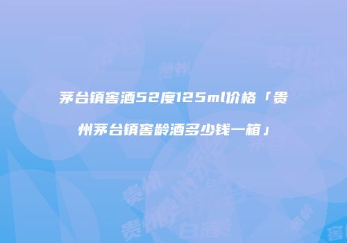 茅台镇窖酒52度125ml价格「贵州茅台镇窖龄酒多少钱一箱」