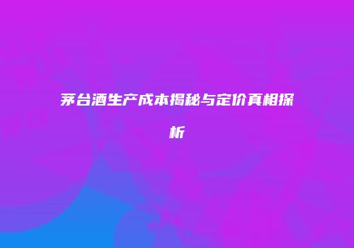 茅台酒生产成本揭秘与定价真相探析