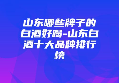 山东哪些牌子的白酒好喝-山东白酒十大品牌排行榜