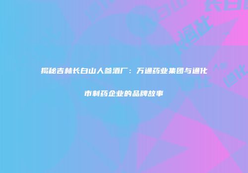揭秘吉林长白山人参酒厂：万通药业集团与通化市制药企业的品牌故事