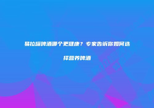 易拉罐啤酒哪个更健康？专家告诉你如何选择营养啤酒