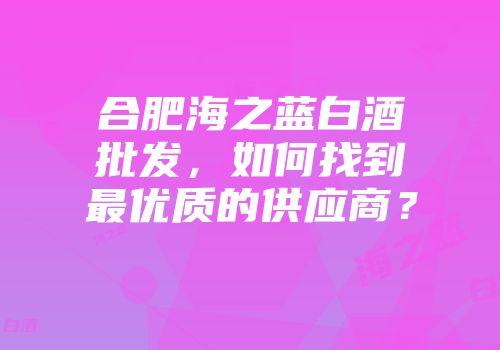 合肥海之蓝白酒批发，如何找到最优质的供应商？