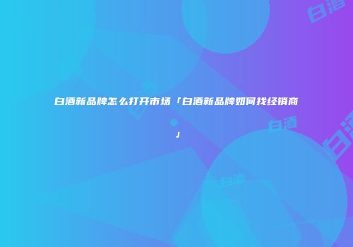 白酒新品牌怎么打开市场「白酒新品牌如何找经销商」