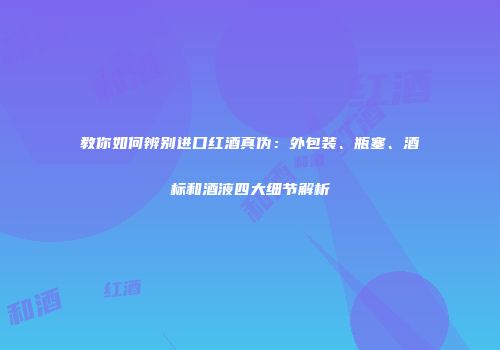教你如何辨别进口红酒真伪：外包装、瓶塞、酒标和酒液四大细节解析