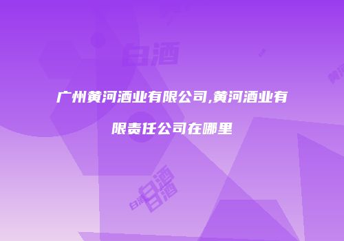 广州黄河酒业有限公司,黄河酒业有限责任公司在哪里