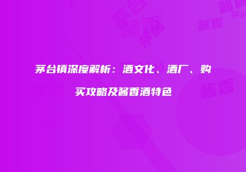 茅台镇深度解析：酒文化、酒厂、购买攻略及酱香酒特色