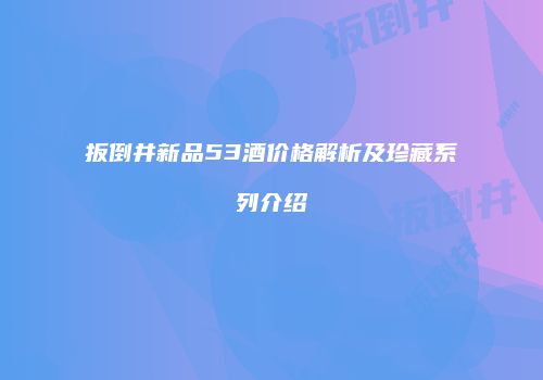 扳倒井新品53酒价格解析及珍藏系列介绍
