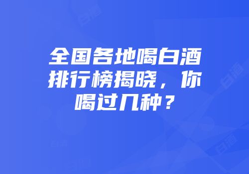全国各地喝白酒排行榜揭晓，你喝过几种？
