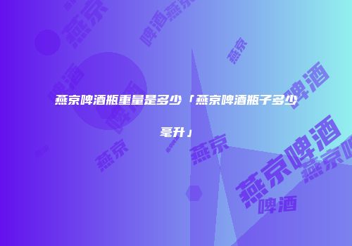 燕京啤酒瓶重量是多少「燕京啤酒瓶子多少毫升」