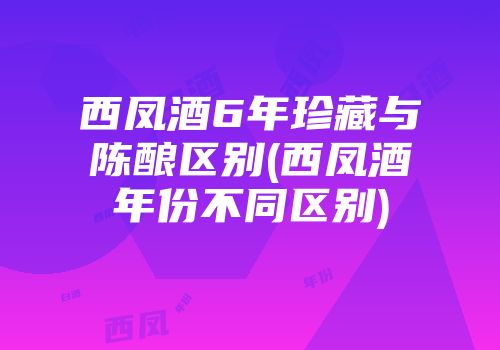 西凤酒6年珍藏与陈酿区别(西凤酒年份不同区别)