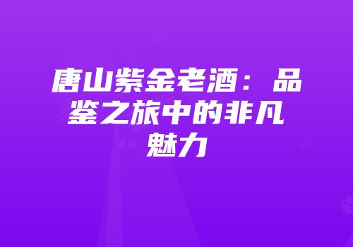 唐山紫金老酒：品鉴之旅中的非凡魅力