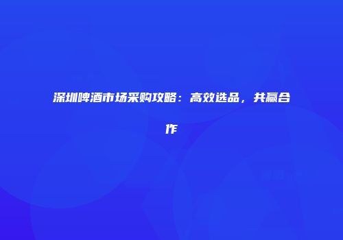 深圳啤酒市场采购攻略：高效选品，共赢合作