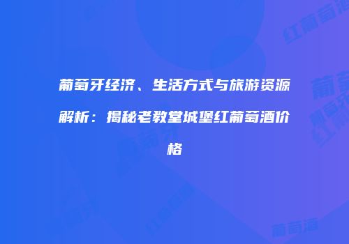 葡萄牙经济、生活方式与旅游资源解析：揭秘老教堂城堡红葡萄酒价格