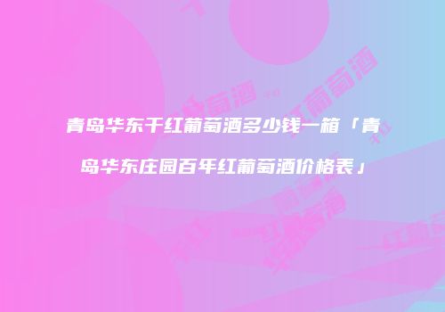 青岛华东干红葡萄酒多少钱一箱「青岛华东庄园百年红葡萄酒价格表」