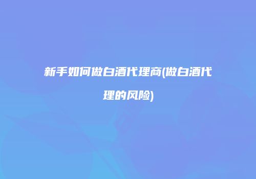 新手如何做白酒代理商(做白酒代理的风险)