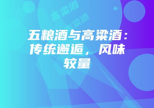 五粮酒与高粱酒：传统邂逅，风味较量