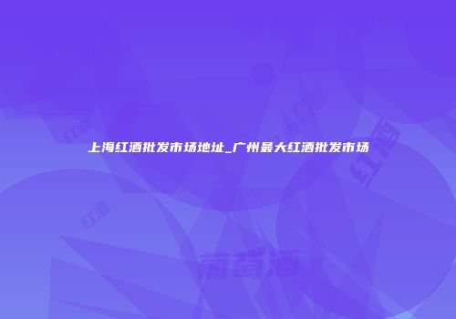 上海红酒批发市场地址_广州最大红酒批发市场
