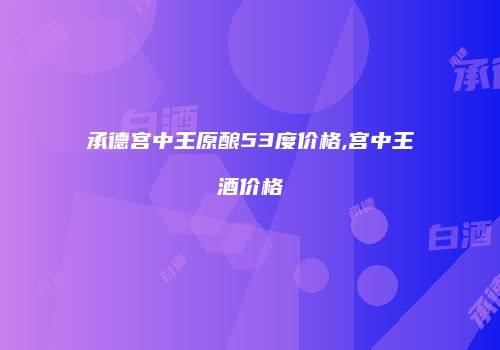承德宫中王原酿53度价格,宫中王酒价格