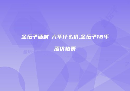 金坛子酒封壇六年什么价,金坛子16年酒价格表
