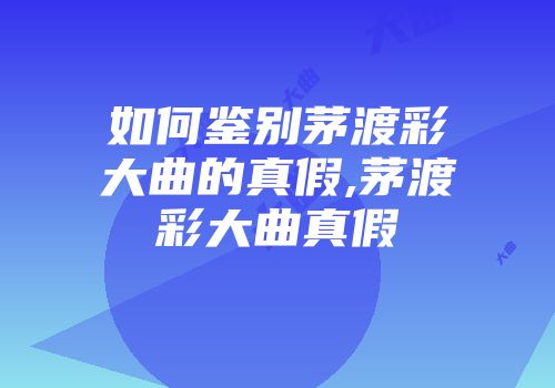 如何鉴别茅渡彩大曲的真假,茅渡彩大曲真假