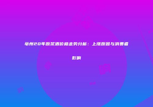 亳州20年原浆酒价格走势分析：上涨原因与消费者影响