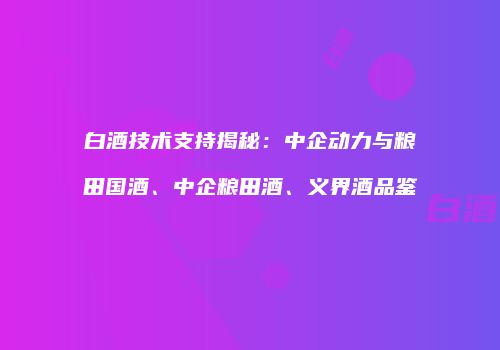 白酒技术支持揭秘：中企动力与粮田国酒、中企粮田酒、义界酒品鉴