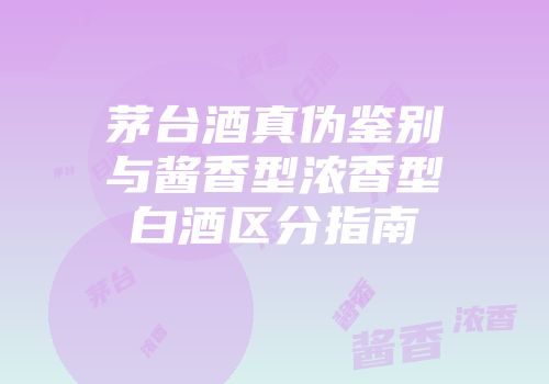 茅台酒真伪鉴别与酱香型浓香型白酒区分指南