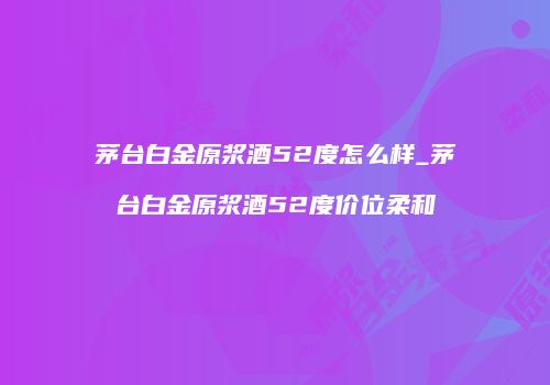 茅台白金原浆酒52度怎么样_茅台白金原浆酒52度价位柔和