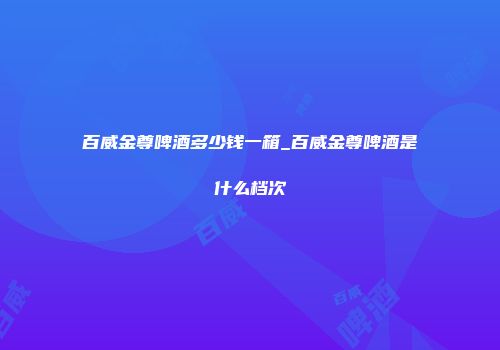 百威金尊啤酒多少钱一箱_百威金尊啤酒是什么档次