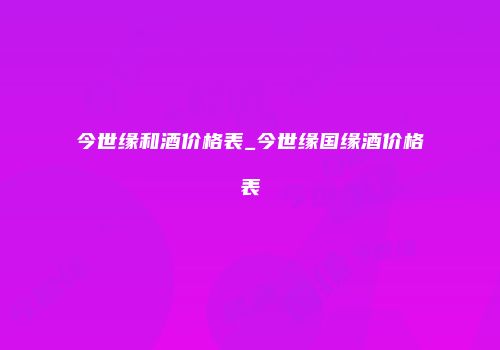 今世缘和酒价格表_今世缘国缘酒价格表