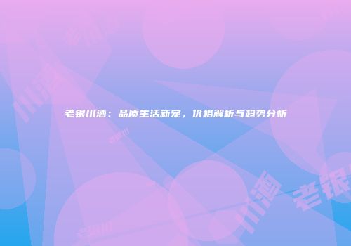 老银川酒：品质生活新宠，价格解析与趋势分析