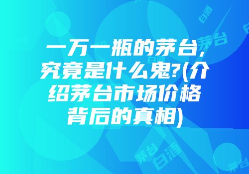 一万一瓶的茅台,究竟是什么鬼?(介绍茅台市场价格背后的真相)