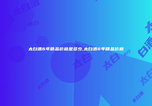 太白酒6年精品价格是多少,太白酒6年精品价格