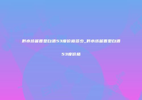 黔水坊酱香型白酒53度价格多少_黔水坊酱香型白酒53度价格